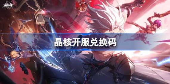 晶核手游兑换码2023最新大全-晶核开服兑换码永久有效汇总